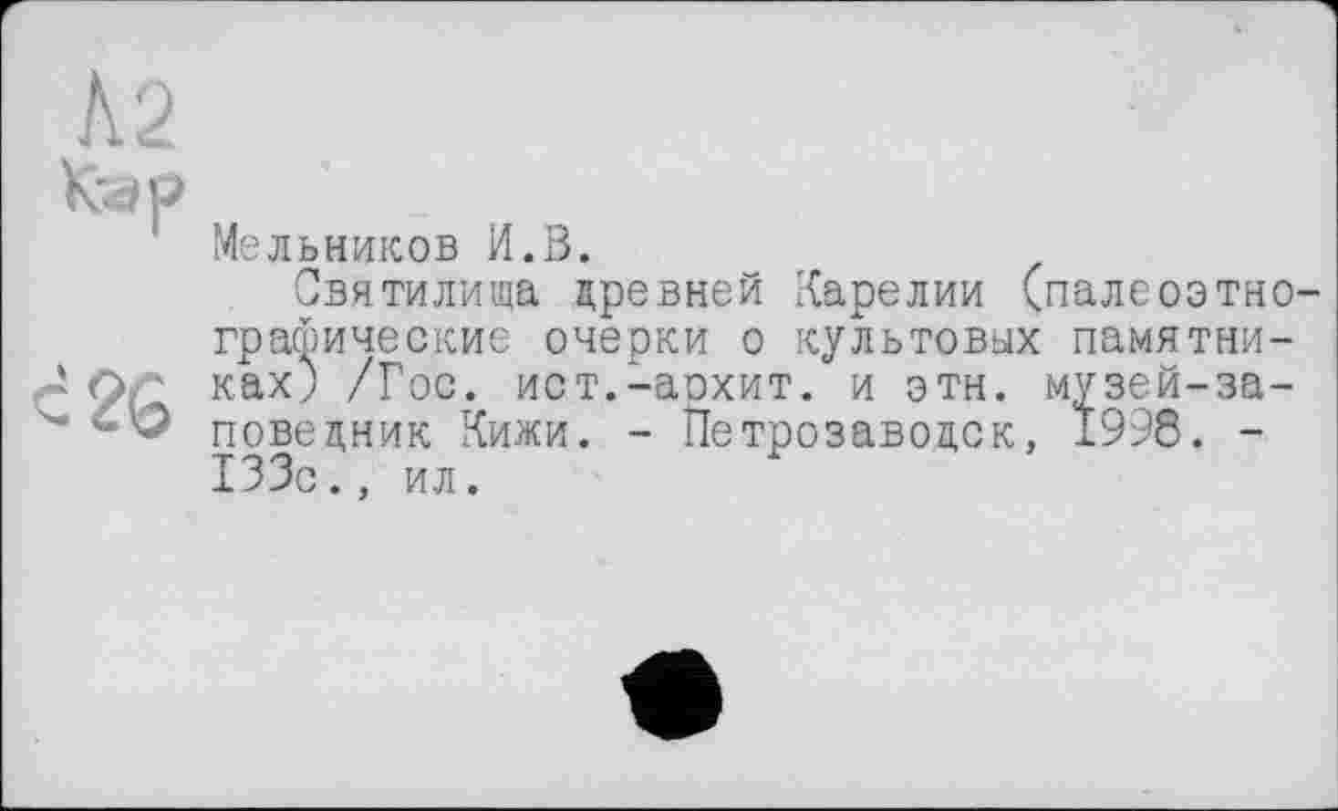 ﻿К'4Р
Мельников И.В.
Святилища древней Карелии (палеоэтно-графические очерки о культовых памятни-JQ ках) /Гос. ист.-аохит. и этн. музей-за-повецник Кижи. - Петрозаводск, 1998. -133с., ил.